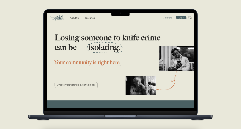 Threaded together is a digital service that connects people affected by the loss of someone to knife crime. The aim of the service is to decrease isolation for people experiencing this unique type of grief. People are automatched with other users who are further along in their grief and are encouraged to chat, video call and attend events together. Threaded together is a digital service that connects people affected by the loss of someone to knife crime. The aim of the service is to decrease isolation for people experiencing this unique type of grief. People are automatched with other users who are further along in their grief and are encouraged to chat, video call and attend events together.