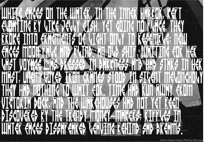 Maritime is an industrial, Neo gothic style typeface inspired by the architectural features of the Liverpool Victoria Tower, as well as the surrounding docklands. The typeface takes its inspiration from the dimensions of the towers measurements and the rounded corners of the towers embrasures and castellated parapets. The type also takes inspiration from the curvature and passageways of surrounding docklands, canals and basins that encompass the towers environment. Maritime is an industrial, Neo gothic style typeface inspired by the architectural features of the Liverpool Victoria Tower, as well as the surrounding docklands. The typeface takes its inspiration from the dimensions of the towers measurements and the rounded corners of the towers embrasures and castellated parapets. The type also takes inspiration from the curvature and passageways of surrounding docklands, canals and basins that encompass the towers environment.