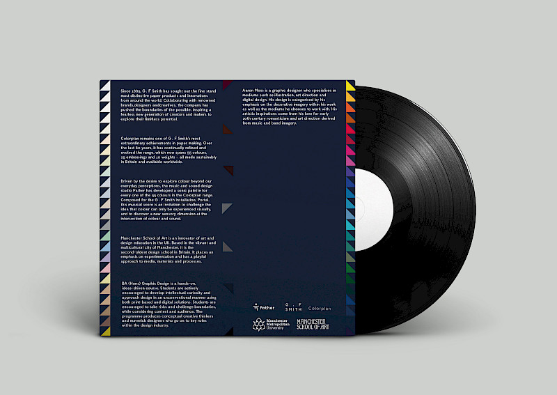 Project done in collaboration with the sound design agency Father and paper company GF Smith. The project was based on synesthesia a condition in which one sense is experienced by another. I created a outer cover and inner sleeve for their distinct soundscape based on GF Smiths 55 colours in their Colour plan range. I based my designs on how I interpreted the Father soundscape. This soundscape reminded me of 80s and 90s synthesiser sound effects as well as geometrical album designs from synth bands such as New Order and The Pet Shop Boys. The cover design is made up of all of the 55 colours that make up the GF Smith colour plan represented in a tight nit triangular design. Project done in collaboration with the sound design agency Father and paper company GF Smith. The project was based on synesthesia a condition in which one sense is experienced by another. I created a outer cover and inner sleeve for their distinct soundscape based on GF Smiths 55 colours in their Colour plan range. I based my designs on how I interpreted the Father soundscape. This soundscape reminded me of 80s and 90s synthesiser sound effects as well as geometrical album designs from synth bands such as New Order and The Pet Shop Boys. The cover design is made up of all of the 55 colours that make up the GF Smith colour plan represented in a tight nit triangular design.