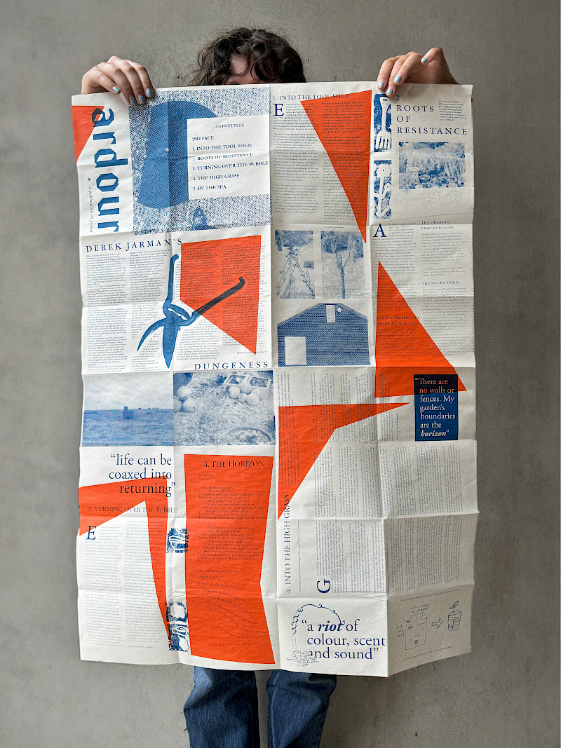 (594 x 841, double-sided screenprint)
Collaborative project by Bibi Lewin-Sanderson and Roxanna Luke.
Ardour is a publication on the topic of protest. Issue 1 is a guide through Derek Jarman’s garden, each chapter inspired by different sections of his Dungeness home. The curated selection of articles is a reflection on how in it’s nature, Prospect Cottage and it’s surroundings, is a symbol of expressive opposition. When unfolded the publication is A1, but can be folded down to A6 - pocket size - which keeps it compact and easily transportable. (594 x 841, double-sided screenprint)
Collaborative project by Bibi Lewin-Sanderson and Roxanna Luke.
Ardour is a publication on the topic of protest. Issue 1 is a guide through Derek Jarman’s garden, each chapter inspired by different sections of his Dungeness home. The curated selection of articles is a reflection on how in it’s nature, Prospect Cottage and it’s surroundings, is a symbol of expressive opposition. When unfolded the publication is A1, but can be folded down to A6 - pocket size - which keeps it compact and easily transportable.